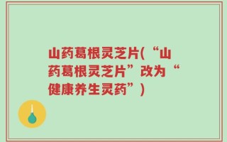 山药葛根灵芝片(“山药葛根灵芝片”改为“健康养生灵药”)