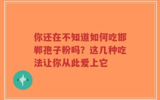 你还在不知道如何吃邯郸孢子粉吗？这几种吃法让你从此爱上它