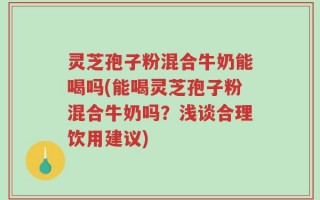 灵芝孢子粉混合牛奶能喝吗(能喝灵芝孢子粉混合牛奶吗？浅谈合理饮用建议)