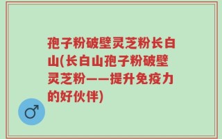 孢子粉破壁灵芝粉长白山(长白山孢子粉破壁灵芝粉——提升免疫力的好伙伴)