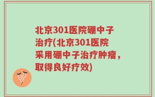 北京301医院硼中子治疗(北京301医院采用硼中子治疗肿瘤，取得良好疗效)