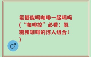 氨糖能喝咖啡一起喝吗(“咖啡控”必看：氨糖和咖啡的惊人组合！)