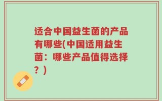 适合中国益生菌的产品有哪些(中国适用益生菌：哪些产品值得选择？)