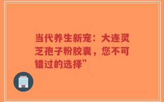 当代养生新宠：大连灵芝孢子粉胶囊，您不可错过的选择”