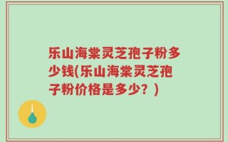乐山海棠灵芝孢子粉多少钱(乐山海棠灵芝孢子粉价格是多少？)