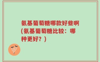 氨基葡萄糖哪款好些啊(氨基葡萄糖比较：哪种更好？)