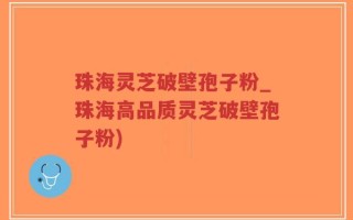 珠海灵芝破壁孢子粉_珠海高品质灵芝破壁孢子粉)