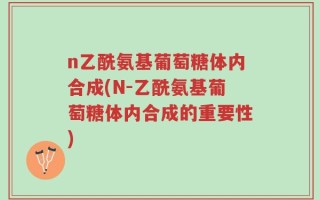 n乙酰氨基葡萄糖体内合成(N-乙酰氨基葡萄糖体内合成的重要性)