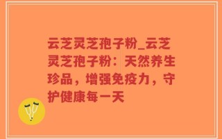 云芝灵芝孢子粉_云芝灵芝孢子粉：天然养生珍品，增强免疫力，守护健康每一天