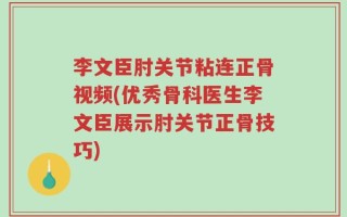 李文臣肘关节粘连正骨视频(优秀骨科医生李文臣展示肘关节正骨技巧)