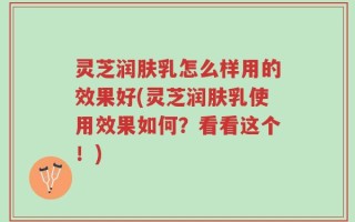 灵芝润肤乳怎么样用的效果好(灵芝润肤乳使用效果如何？看看这个！)