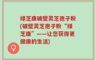 绿芝康破壁灵芝孢子粉(破壁灵芝孢子粉“绿芝康”——让您获得更健康的生活)
