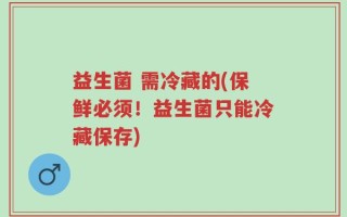 益生菌 需冷藏的(保鲜必须！益生菌只能冷藏保存)