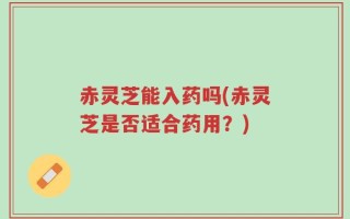 赤灵芝能入药吗(赤灵芝是否适合药用？)