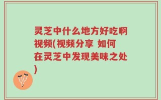 灵芝中什么地方好吃啊视频(视频分享 如何在灵芝中发现美味之处)