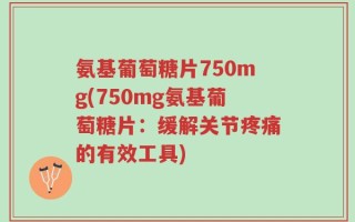 氨基葡萄糖片750mg(750mg氨基葡萄糖片：缓解关节疼痛的有效工具)