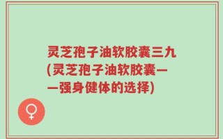 灵芝孢子油软胶囊三九(灵芝孢子油软胶囊——强身健体的选择)