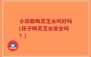 小孩敢喝灵芝水吗好吗(孩子喝灵芝水安全吗？)