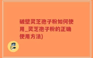 破壁灵芝孢子粉如何使用_灵芝孢子粉的正确使用方法)