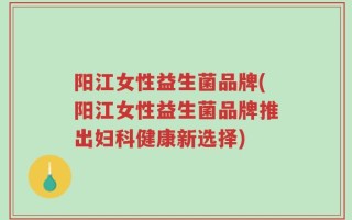 阳江女性益生菌品牌(阳江女性益生菌品牌推出妇科健康新选择)