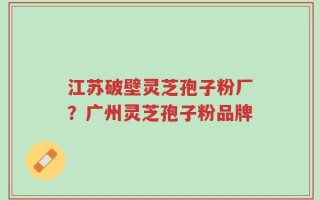 江苏破壁灵芝孢子粉厂？广州灵芝孢子粉品牌