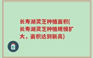 长寿湖灵芝种植面积(长寿湖灵芝种植规模扩大，面积达到新高)