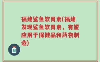 福建鲨鱼软骨素(福建发现鲨鱼软骨素，有望应用于保健品和药物制造)
