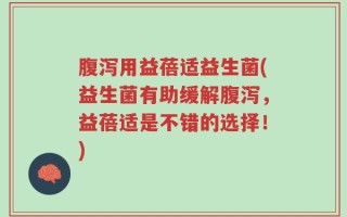 腹泻用益蓓适益生菌(益生菌有助缓解腹泻，益蓓适是不错的选择！)