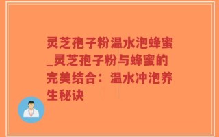 灵芝孢子粉温水泡蜂蜜_灵芝孢子粉与蜂蜜的完美结合：温水冲泡养生秘诀