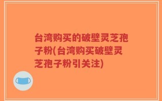 台湾购买的破壁灵芝孢子粉(台湾购买破壁灵芝孢子粉引关注)