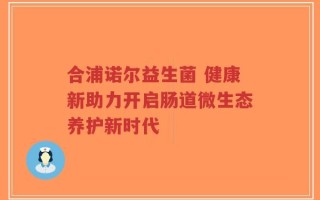 合浦诺尔益生菌 健康新助力开启肠道微生态养护新时代