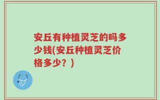 安丘有种植灵芝的吗多少钱(安丘种植灵芝价格多少？)