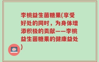 李桃益生菌糖果(享受好处的同时，为身体增添积极的贡献——李桃益生菌糖果的健康益处)