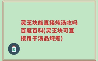 灵芝块能直接炖汤吃吗百度百科(灵芝块可直接用于汤品炖煮)