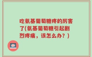 吃氨基葡萄糖疼的厉害了(氨基葡萄糖引起剧烈疼痛，该怎么办？)
