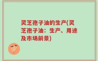 灵芝孢子油的生产(灵芝孢子油：生产、用途及市场前景)