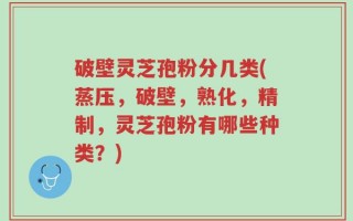 破壁灵芝孢粉分几类(蒸压，破壁，熟化，精制，灵芝孢粉有哪些种类？)
