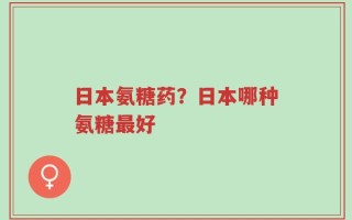 日本氨糖药？日本哪种氨糖最好