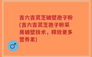 吉六吉灵芝破壁孢子粉(吉六吉灵芝孢子粉采用破壁技术，释放更多营养素)