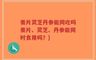 姜片灵芝丹参能同吃吗姜片、灵芝、丹参能同时食用吗？)