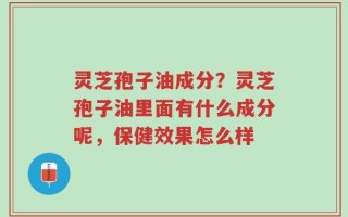 灵芝孢子油成分？灵芝孢子油里面有什么成分呢，保健效果怎么样