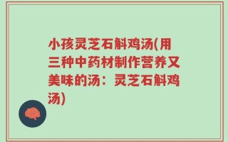 小孩灵芝石斛鸡汤(用三种中药材制作营养又美味的汤：灵芝石斛鸡汤)