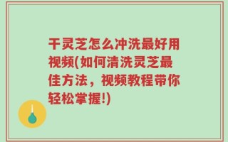 干灵芝怎么冲洗最好用视频(如何清洗灵芝最佳方法，视频教程带你轻松掌握!)