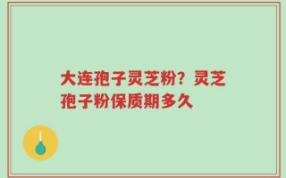 大连孢子灵芝粉？灵芝孢子粉保质期多久
