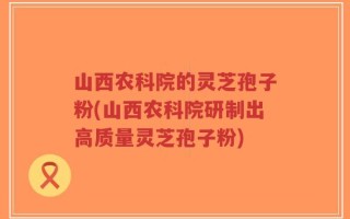 山西农科院的灵芝孢子粉(山西农科院研制出高质量灵芝孢子粉)