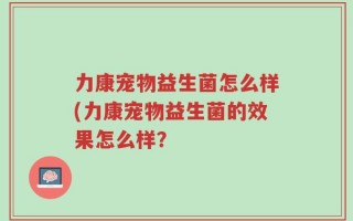 力康宠物益生菌怎么样(力康宠物益生菌的效果怎么样？