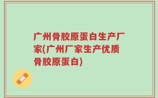 广州骨胶原蛋白生产厂家(广州厂家生产优质骨胶原蛋白)