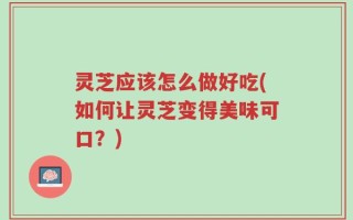 灵芝应该怎么做好吃(如何让灵芝变得美味可口？)