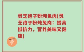 灵芝孢子粉炖兔肉(灵芝孢子粉炖兔肉：提高抵抗力，营养美味又健康)