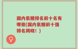 国内氨糖排名前十名有哪些(国内氨糖前十强排名揭晓！)